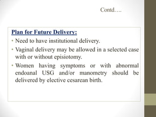 Contd….
Plan for Future Delivery:
• Need to have institutional delivery.
• Vaginal delivery may be allowed in a selected case
with or without episiotomy.
• Women having symptoms or with abnormal
endoanal USG and/or manometry should be
delivered by elective cesarean birth.
 