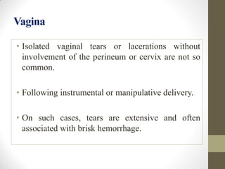 Vagina
• Isolated vaginal tears or lacerations without
involvement of the perineum or cervix are not so
common.
• Following instrumental or manipulative delivery.
• On such cases, tears are extensive and often
associated with brisk hemorrhage.
 