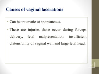 Causes of vaginal lacerations
• Can be traumatic or spontaneous.
• These are injuries those occur during forceps
delivery, fetal malpresentation, insufficient
distensibility of vaginal wall and large fetal head.
22
 