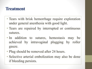 Treatment
• Tears with brisk hemorrhage require exploration
under general anesthesia with good light.
• Tears are repaired by interrupted or continuous
sutures.
• In addition to sutures, hemostasis may be
achieved by intravaginal plugging by roller
gauze.
• Plug should be removed after 24 hours.
• Selective arterial embolization may also be done
if bleeding persists.
 