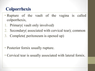 Colporrhexis
• Rupture of the vault of the vagina is called
colporrhexis,
1. Primary( vault only involved)
2. Secondary( associated with cervical tear); common
3. Complete( peritoneum is opened up)
• Posterior fornix usually rupture.
• Cervical tear is usually associated with lateral fornix.
 