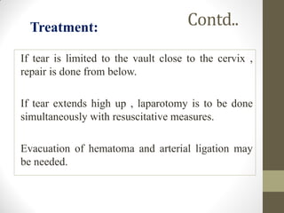 Contd..
If tear is limited to the vault close to the cervix ,
repair is done from below.
If tear extends high up , laparotomy is to be done
simultaneously with resuscitative measures.
Evacuation of hematoma and arterial ligation may
be needed.
Treatment:
 