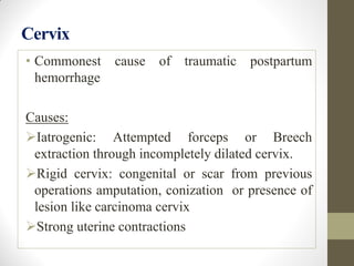 Cervix
• Commonest cause of traumatic postpartum
hemorrhage
Causes:
Iatrogenic: Attempted forceps or Breech
extraction through incompletely dilated cervix.
Rigid cervix: congenital or scar from previous
operations amputation, conization or presence of
lesion like carcinoma cervix
Strong uterine contractions
 