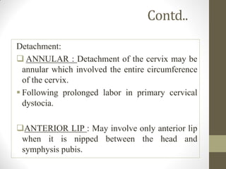 Contd..
Detachment:
 ANNULAR : Detachment of the cervix may be
annular which involved the entire circumference
of the cervix.
 Following prolonged labor in primary cervical
dystocia.
ANTERIOR LIP : May involve only anterior lip
when it is nipped between the head and
symphysis pubis.
 