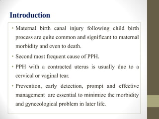Introduction
• Maternal birth canal injury following child birth
process are quite common and significant to maternal
morbidity and even to death.
• Second most frequent cause of PPH.
• PPH with a contracted uterus is usually due to a
cervical or vaginal tear.
• Prevention, early detection, prompt and effective
management are essential to minimize the morbidity
and gynecological problem in later life.
 