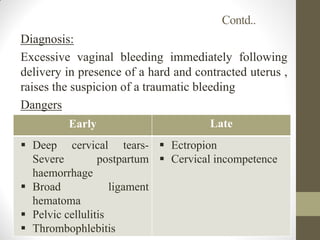 Contd..
Diagnosis:
Excessive vaginal bleeding immediately following
delivery in presence of a hard and contracted uterus ,
raises the suspicion of a traumatic bleeding
Dangers
Early Late
 Deep cervical tears-
Severe postpartum
haemorrhage
 Broad ligament
hematoma
 Pelvic cellulitis
 Thrombophlebitis
 Ectropion
 Cervical incompetence
 