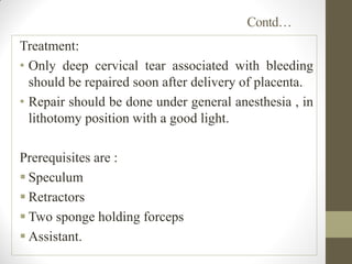 Contd…
Treatment:
• Only deep cervical tear associated with bleeding
should be repaired soon after delivery of placenta.
• Repair should be done under general anesthesia , in
lithotomy position with a good light.
Prerequisites are :
 Speculum
 Retractors
 Two sponge holding forceps
 Assistant.
 