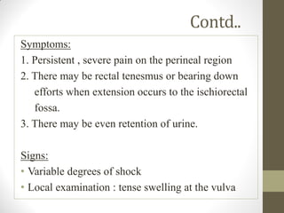 Contd..
Symptoms:
1. Persistent , severe pain on the perineal region
2. There may be rectal tenesmus or bearing down
efforts when extension occurs to the ischiorectal
fossa.
3. There may be even retention of urine.
Signs:
• Variable degrees of shock
• Local examination : tense swelling at the vulva
 