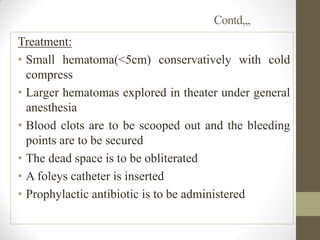 Contd,,,
Treatment:
• Small hematoma(<5cm) conservatively with cold
compress
• Larger hematomas explored in theater under general
anesthesia
• Blood clots are to be scooped out and the bleeding
points are to be secured
• The dead space is to be obliterated
• A foleys catheter is inserted
• Prophylactic antibiotic is to be administered
 