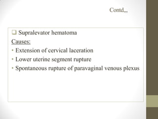 Contd,,,
 Supralevator hematoma
Causes:
• Extension of cervical laceration
• Lower uterine segment rupture
• Spontaneous rupture of paravaginal venous plexus
 