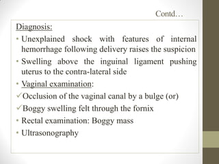 Contd…
Diagnosis:
• Unexplained shock with features of internal
hemorrhage following delivery raises the suspicion
• Swelling above the inguinal ligament pushing
uterus to the contra-lateral side
• Vaginal examination:
Occlusion of the vaginal canal by a bulge (or)
Boggy swelling felt through the fornix
• Rectal examination: Boggy mass
• Ultrasonography
 