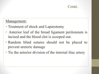 Contd..
Management:
• Treatment of shock and Laparotomy
• Anterior leaf of the broad ligament peritoneum is
incised and the blood clot is scooped out.
• Random blind sutures should not be placed to
prevent ureteric damage
• Tie the anterior division of the internal iliac artery
 