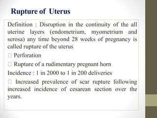 Rupture of Uterus
Definition : Disruption in the continuity of the all
uterine layers (endometrium, myometrium and
serosa) any time beyond 28 weeks of pregnancy is
called rupture of the uterus
Perforation
Rupture of a rudimentary pregnant horn
Incidence : 1 in 2000 to 1 in 200 deliveries
Increased prevalence of scar rupture following
increased incidence of cesarean section over the
years.
 