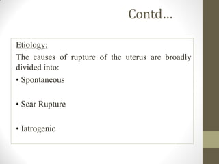 Contd…
Etiology:
The causes of rupture of the uterus are broadly
divided into:
• Spontaneous
• Scar Rupture
• Iatrogenic
 