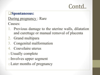 Contd..
Spontaneous:
During pregnancy : Rare
Causes:
1. Previous damage to the uterine walls, dilatation
and curettage or manual removal of placenta
2. Grand multipara
3. Congenital malformation
4. Couvelaire uterus
oUsually complete
oInvolves upper segment
oLater months of pregnancy
 