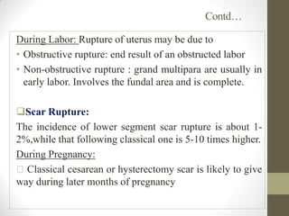 Contd…
During Labor: Rupture of uterus may be due to
• Obstructive rupture: end result of an obstructed labor
• Non-obstructive rupture : grand multipara are usually in
early labor. Involves the fundal area and is complete.
Scar Rupture:
The incidence of lower segment scar rupture is about 1-
2%,while that following classical one is 5-10 times higher.
During Pregnancy:
Classical cesarean or hysterectomy scar is likely to give
way during later months of pregnancy
 