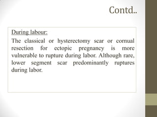 Contd..
During labour:
The classical or hysterectomy scar or cornual
resection for ectopic pregnancy is more
vulnerable to rupture during labor. Although rare,
lower segment scar predominantly ruptures
during labor.
 