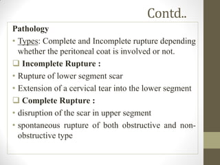 Contd..
Pathology
• Types: Complete and Incomplete rupture depending
whether the peritoneal coat is involved or not.
 Incomplete Rupture :
• Rupture of lower segment scar
• Extension of a cervical tear into the lower segment
 Complete Rupture :
• disruption of the scar in upper segment
• spontaneous rupture of both obstructive and non-
obstructive type
 