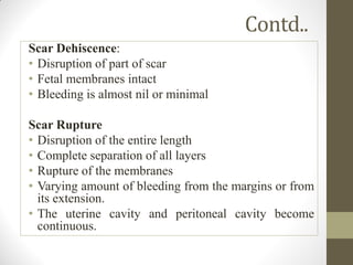 Contd..
Scar Dehiscence:
• Disruption of part of scar
• Fetal membranes intact
• Bleeding is almost nil or minimal
Scar Rupture
• Disruption of the entire length
• Complete separation of all layers
• Rupture of the membranes
• Varying amount of bleeding from the margins or from
its extension.
• The uterine cavity and peritoneal cavity become
continuous.
 