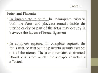 Contd…
Fetus and Placenta :
• In incomplete rupture: In incomplete rupture,
both the fetus and placenta remain inside the
uterine cavity or part of the fetus may occupy in
between the layers of broad ligament
• In complete rupture: In complete rupture, the
fetus with or without the placenta usually escapes
out of the uterus. The uterus remains contracted.
Blood loss is not much unless major vessels are
affected.
 