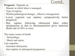 Contd..
Prognosis : Depends on
• Manner in which labor is managed ,
• Type of rupture,
• Morbid pathological changes , effective management.
• Lower segment scar rupture: comparatively better
prognosis.
• But, rupture following obstructed labor either
spontaneous or due to instrumentation gives maternal
death rate of 20% or more.
The major causes of death:
Hemorrhage,
Shock and sepsis.
Late sequelae:
- Intestinal obstruction
- Scar rupture in subsequent pregnancies
 