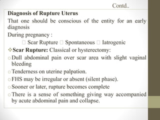 Contd..
Diagnosis of Rupture Uterus
That one should be conscious of the entity for an early
diagnosis
During pregnancy :
Scar Rupture Spontaneous Iatrogenic
Scar Rupture: Classical or hysterectomy:
oDull abdominal pain over scar area with slight vaginal
bleeding
oTenderness on uterine palpation.
oFHS may be irregular or absent (silent phase).
oSooner or later, rupture becomes complete
oThere is a sense of something giving way accompanied
by acute abdominal pain and collapse.
 