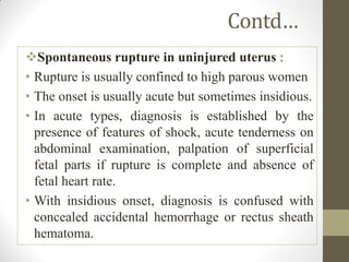 Contd…
Spontaneous rupture in uninjured uterus :
• Rupture is usually confined to high parous women
• The onset is usually acute but sometimes insidious.
• In acute types, diagnosis is established by the
presence of features of shock, acute tenderness on
abdominal examination, palpation of superficial
fetal parts if rupture is complete and absence of
fetal heart rate.
• With insidious onset, diagnosis is confused with
concealed accidental hemorrhage or rectus sheath
hematoma.
 