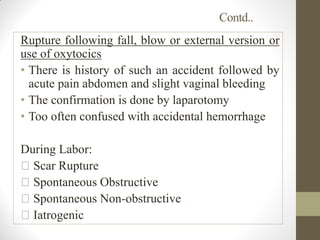 Contd..
Rupture following fall, blow or external version or
use of oxytocics
• There is history of such an accident followed by
acute pain abdomen and slight vaginal bleeding
• The confirmation is done by laparotomy
• Too often confused with accidental hemorrhage
During Labor:
Scar Rupture
Spontaneous Obstructive
Spontaneous Non-obstructive
Iatrogenic
 