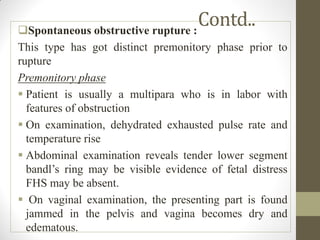 Contd..
Spontaneous obstructive rupture :
This type has got distinct premonitory phase prior to
rupture
Premonitory phase
 Patient is usually a multipara who is in labor with
features of obstruction
 On examination, dehydrated exhausted pulse rate and
temperature rise
 Abdominal examination reveals tender lower segment
bandl’s ring may be visible evidence of fetal distress
FHS may be absent.
 On vaginal examination, the presenting part is found
jammed in the pelvis and vagina becomes dry and
edematous.
 