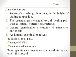 Contd..
Phase of rupture
1. Sense of something giving way at the height of
uterine contraction.
2. The constant pain changes to dull aching pain
with cessation of uterine contractions.
3. General examination : Features of exhaustion
and shock
4. Abdominal examination reveals
• Superficial fetal parts
• Absence of FHS
• Absence uterine contour
• Two separate swellings one- contracted uterus and
other- fetal ovoid.
 