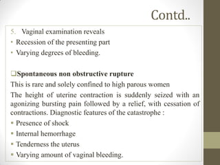 Contd..
5. Vaginal examination reveals
• Recession of the presenting part
• Varying degrees of bleeding.
Spontaneous non obstructive rupture
This is rare and solely confined to high parous women
The height of uterine contraction is suddenly seized with an
agonizing bursting pain followed by a relief, with cessation of
contractions. Diagnostic features of the catastrophe :
 Presence of shock
 Internal hemorrhage
 Tenderness the uterus
 Varying amount of vaginal bleeding.
 