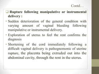 Contd…
 Rupture following manipulative or instrumental
delivery :
• Sudden deterioration of the general condition with
varying amount of vaginal bleeding following
manipulative or instrumental delivery.
• Exploration of uterus to feel the rent confirms the
diagnosis
• Shortening of the cord immediately following a
difficult vaginal delivery is pathognomonic of uterine
rupture, the placenta being extruded out into the
abdominal cavity, through the rent in the uterus.
 