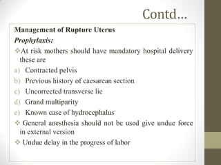 Contd…
Management of Rupture Uterus
Prophylaxis:
At risk mothers should have mandatory hospital delivery
these are
a) Contracted pelvis
b) Previous history of caesarean section
c) Uncorrected transverse lie
d) Grand multiparity
e) Known case of hydrocephalus
 General anesthesia should not be used give undue force
in external version
 Undue delay in the progress of labor
 