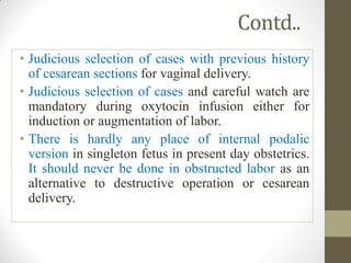 Contd..
• Judicious selection of cases with previous history
of cesarean sections for vaginal delivery.
• Judicious selection of cases and careful watch are
mandatory during oxytocin infusion either for
induction or augmentation of labor.
• There is hardly any place of internal podalic
version in singleton fetus in present day obstetrics.
It should never be done in obstructed labor as an
alternative to destructive operation or cesarean
delivery.
 