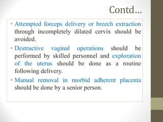 Contd…
• Attempted forceps delivery or breech extraction
through incompletely dilated cervix should be
avoided.
• Destructive vaginal operations should be
performed by skilled personnel and exploration
of the uterus should be done as a routine
following delivery.
• Manual removal in morbid adherent placenta
should be done by a senior person.
 