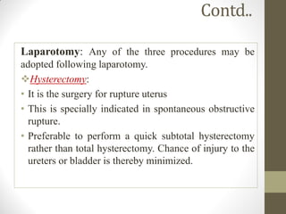 Contd..
Laparotomy: Any of the three procedures may be
adopted following laparotomy.
Hysterectomy:
• It is the surgery for rupture uterus
• This is specially indicated in spontaneous obstructive
rupture.
• Preferable to perform a quick subtotal hysterectomy
rather than total hysterectomy. Chance of injury to the
ureters or bladder is thereby minimized.
 