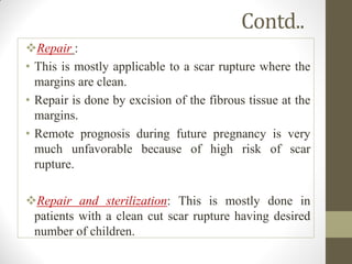 Contd..
Repair :
• This is mostly applicable to a scar rupture where the
margins are clean.
• Repair is done by excision of the fibrous tissue at the
margins.
• Remote prognosis during future pregnancy is very
much unfavorable because of high risk of scar
rupture.
Repair and sterilization: This is mostly done in
patients with a clean cut scar rupture having desired
number of children.
 