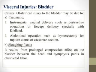 Visceral Injuries: Bladder
Causes: Obstetrical injury to the bladder may be due to:
a) Traumatic:
1. Instrumental vaginal delivery such as destructive
operations or forceps delivery specially with
Kielland.
2. Abdominal operation such as hysterectomy for
rupture uterus or caesarean section.
b) Sloughing fistula
It results, from prolonged compression effect on the
bladder between the head and symphysis pubis in
obstructed labor.
 
