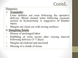 Contd..
Diagnosis:
a) Traumatic:
1. Urine dribbles out soon following the operative
delivery. Blood stained urine following cesarean
section or hysterectomy is suggestive of bladder
injury.
2. Margins are clean cut with oozing surfaces.
b) Sloughing fistula
1. History of prolonged labor
2. Dribbling of urine occurs after varying interval
following delivery (5–7 days)
3. Margins devitalized and necrosed
4. Missing of a chunk of tissue.
 