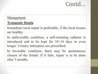 Contd…
Management
Traumatic fistula:
Immediate local repair is preferable, if the local tissues
are healthy.
In unfavorable condition, a self-retaining catheter is
introduced and to be kept for 10–14 days or even
longer. Urinary antiseptics are prescribed.
In favorable condition, there may be spontaneous
closure of the fistula. If it fails, repair is to be done
after 3 months.
 