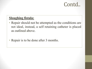 Contd..
Sloughing fistula:
• Repair should not be attempted as the conditions are
not ideal, instead, a self retaining catheter is placed
as outlined above.
• Repair is to be done after 3 months.
 