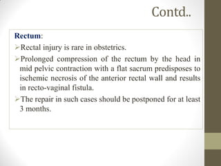 Contd..
Rectum:
Rectal injury is rare in obstetrics.
Prolonged compression of the rectum by the head in
mid pelvic contraction with a flat sacrum predisposes to
ischemic necrosis of the anterior rectal wall and results
in recto-vaginal fistula.
The repair in such cases should be postponed for at least
3 months.
 