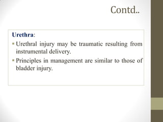 Contd..
Urethra:
 Urethral injury may be traumatic resulting from
instrumental delivery.
 Principles in management are similar to those of
bladder injury.
 