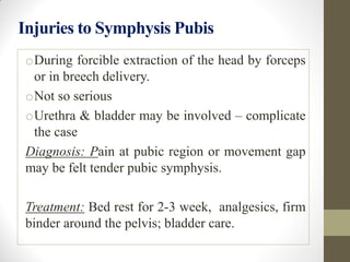 Injuries to Symphysis Pubis
oDuring forcible extraction of the head by forceps
or in breech delivery.
oNot so serious
oUrethra & bladder may be involved – complicate
the case
Diagnosis: Pain at pubic region or movement gap
may be felt tender pubic symphysis.
Treatment: Bed rest for 2-3 week, analgesics, firm
binder around the pelvis; bladder care.
 