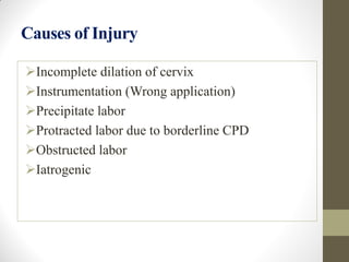 Causes of Injury
Incomplete dilation of cervix
Instrumentation (Wrong application)
Precipitate labor
Protracted labor due to borderline CPD
Obstructed labor
Iatrogenic
 