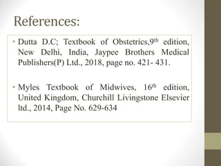 References:
• Dutta D.C; Textbook of Obstetrics,9th edition,
New Delhi, India, Jaypee Brothers Medical
Publishers(P) Ltd., 2018, page no. 421- 431.
• Myles Textbook of Midwives, 16th edition,
United Kingdom, Churchill Livingstone Elsevier
ltd., 2014, Page No. 629-634
 