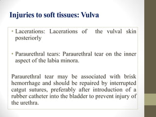 Injuries to soft tissues: Vulva
• Lacerations: Lacerations of the vulval skin
posteriorly
• Paraurethral tears: Paraurethral tear on the inner
aspect of the labia minora.
Paraurethral tear may be associated with brisk
hemorrhage and should be repaired by interrupted
catgut sutures, preferably after introduction of a
rubber catheter into the bladder to prevent injury of
the urethra.
 