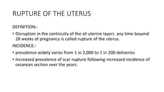 RUPTURE OF THE UTERUS
DEFINITION:-
• Disruption in the continuity of the all uterine layers any time beyond
28 weeks of pregnancy is called rupture of the uterus.
INCIDENCE:-
• prevalence widely varies from 1 in 2,000 to 1 in 200 deliveries
• Increased prevalence of scar rupture following increased incidence of
cesarean section over the years.
 