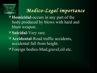 Medico-Legal importance
Homicidal-occurs in any part of the
body.produced by blows with hard and
blunt weapon.
Suicidal-Very rare.
Accidental-Road traffic accidents,
accidental fall from height.
Foreign bodies-Mud,gravel,oil etc.
 