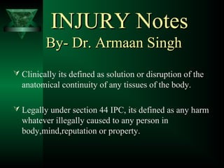 INJURY NotesINJURY Notes
By- Dr. Armaan SinghBy- Dr. Armaan Singh
 Clinically its defined as solution or disruption of the
anatomical continuity of any tissues of the body.
 Legally under section 44 IPC, its defined as any harm
whatever illegally caused to any person in
body,mind,reputation or property.
 